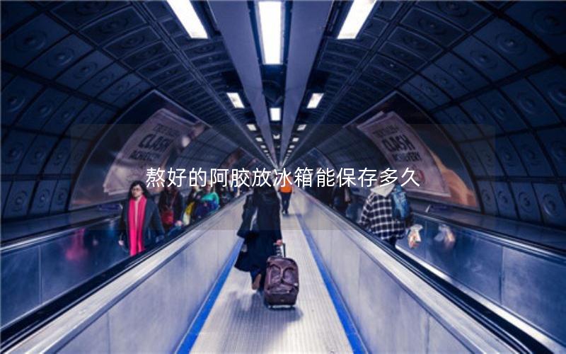 熬好的阿胶放冰箱能保存多久